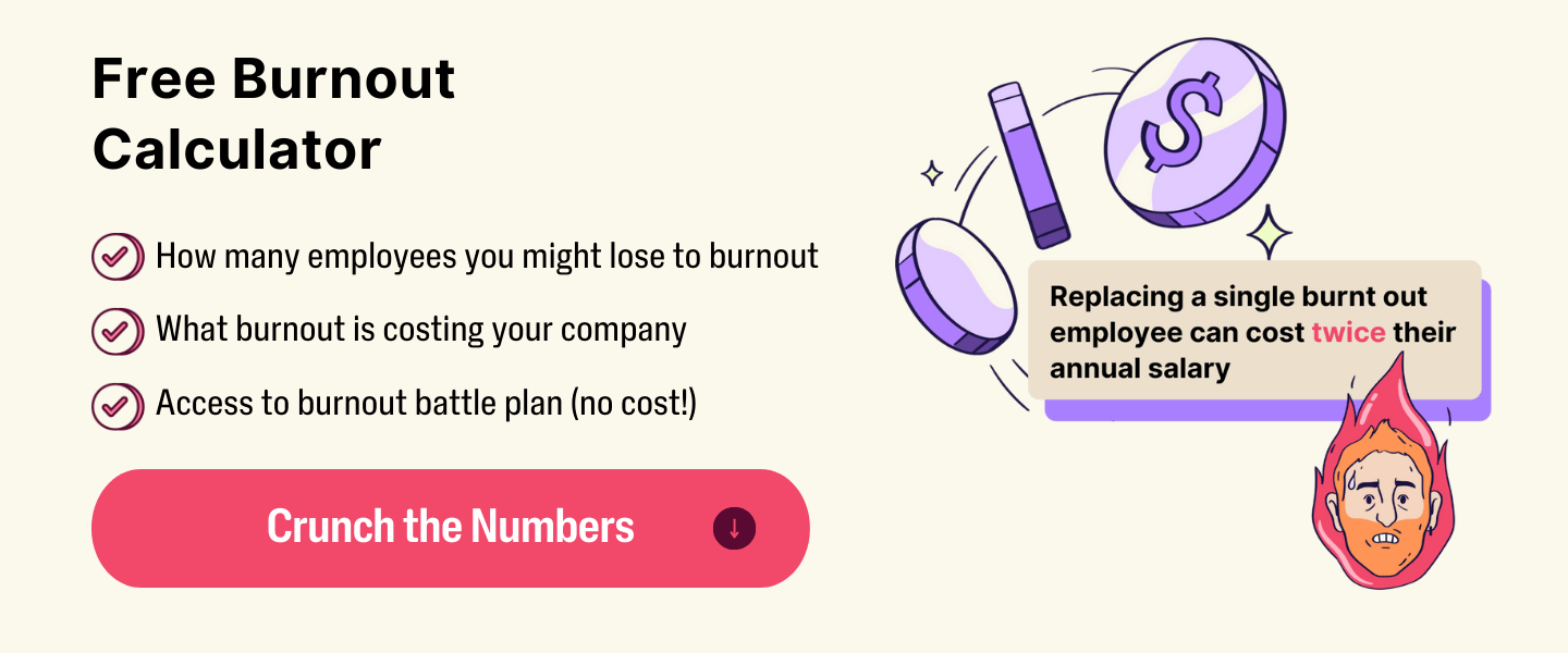 Free Burnout Calculator. Find out how many employees you might lose to burnout, what burnout is costing your company, and access to the burnout battle plan (no cost!). Crunch the Numbers.