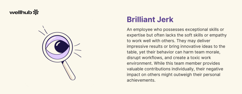 Brilliant Jerk: An employee who possesses exceptional skills or expertise but often lacks the soft skills or empathy to work well with others. They may deliver impressive results but, their behavior can create a toxic work environment.